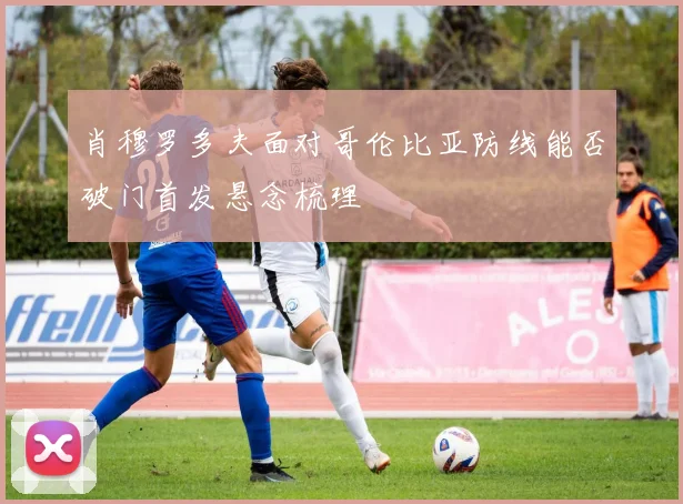 肖穆罗多夫面对哥伦比亚防线能否破门首发悬念梳理