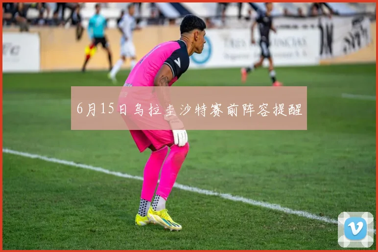 6月15日乌拉圭沙特赛前阵容提醒