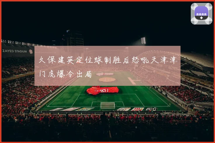 久保建英定位球制胜后怒吼天津津门虎爆冷出局