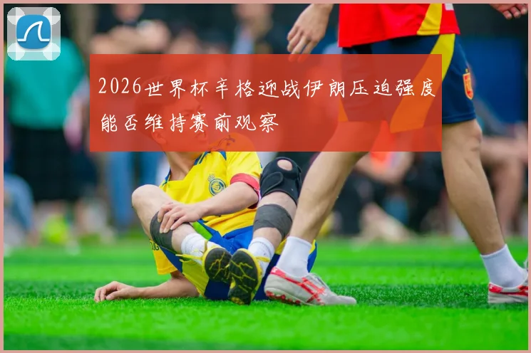 2026世界杯辛格迎战伊朗压迫强度能否维持赛前观察