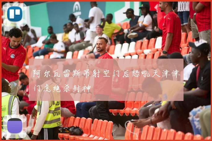 阿尔瓦雷斯吊射空门后怒吼天津津门虎绝杀封神