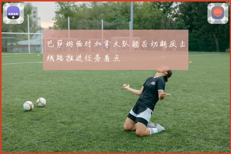 巴萨姆面对加拿大队能否切断反击线路推进任务看点