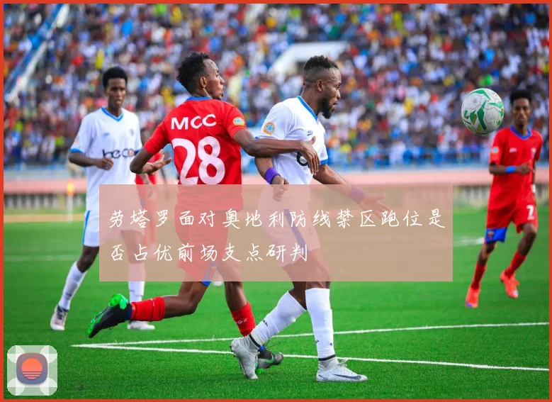 劳塔罗面对奥地利防线禁区跑位是否占优前场支点研判