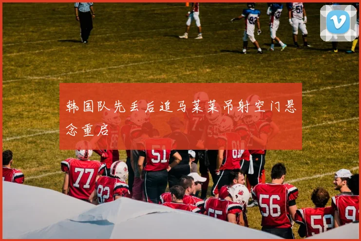 韩国队先丢后追马莱莱吊射空门悬念重启