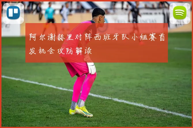 阿尔谢赫里对阵西班牙队小组赛首发机会攻防解读