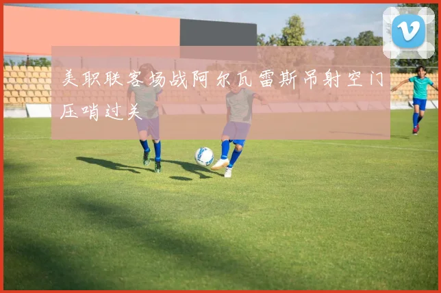 美职联客场战阿尔瓦雷斯吊射空门压哨过关