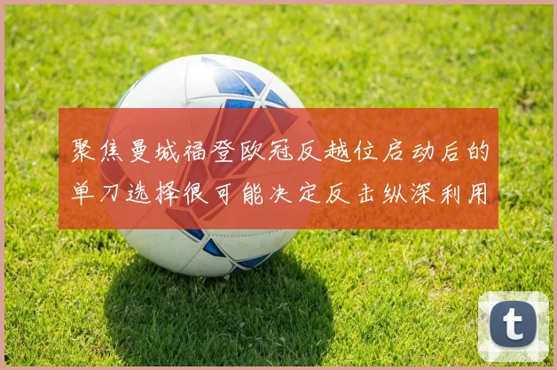 聚焦曼城福登欧冠反越位启动后的单刀选择很可能决定反击纵深利用