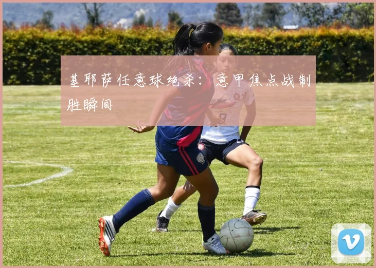 基耶萨任意球绝杀:意甲焦点战制胜瞬间