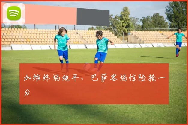 加维终场绝平,巴萨客场惊险抢一分