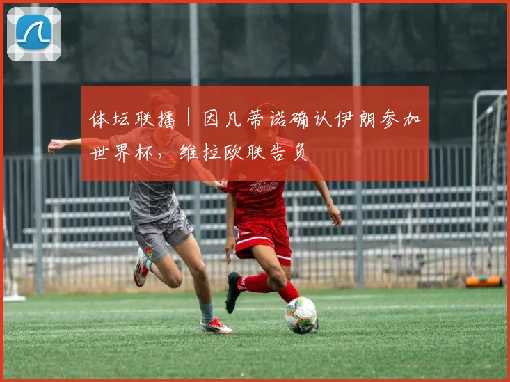 体坛联播|因凡蒂诺确认伊朗参加世界杯,维拉欧联告负
