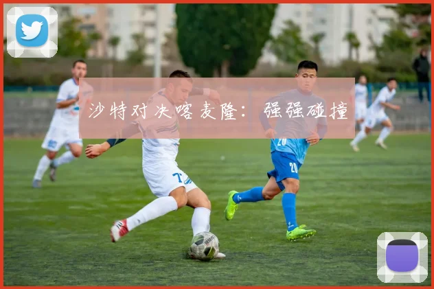 沙特对决喀麦隆：强强碰撞