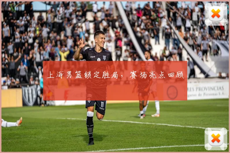 上海男篮锁定胜局,赛场亮点回顾