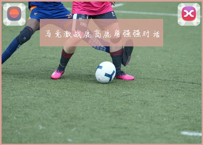 马竞激战鹿岛鹿角强强对话