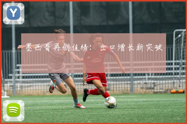 墨西哥再创佳绩：出口增长新突破