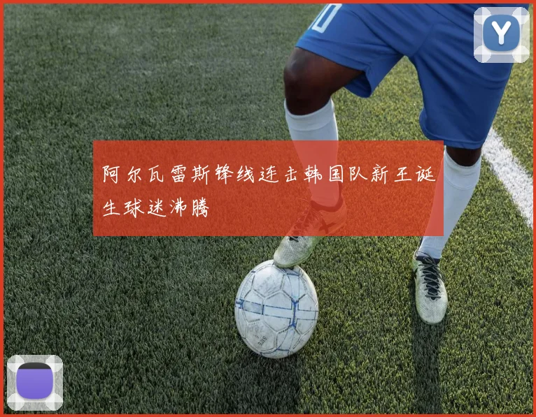 阿尔瓦雷斯锋线连击韩国队新王诞生球迷沸腾