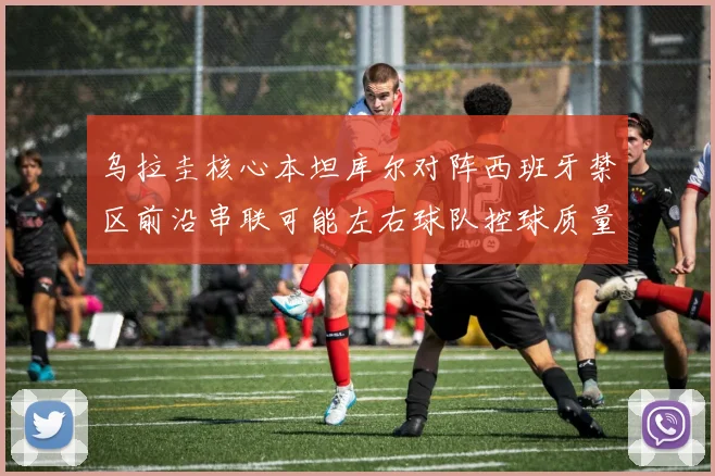 乌拉圭核心本坦库尔对阵西班牙禁区前沿串联可能左右球队控球质量
