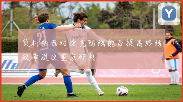 莫科纳面对捷克防线能否提高终结效率进攻重点研判