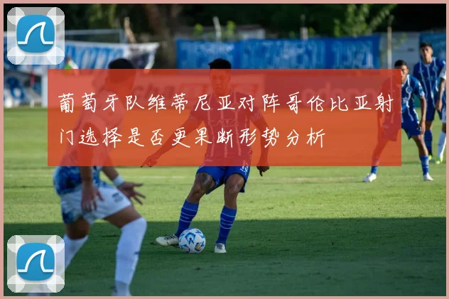 葡萄牙队维蒂尼亚对阵哥伦比亚射门选择是否更果断形势分析
