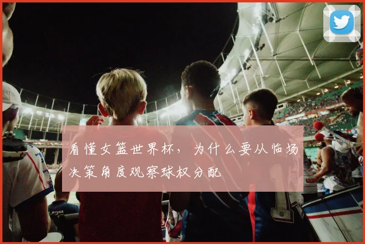 看懂女篮世界杯，为什么要从临场决策角度观察球权分配
