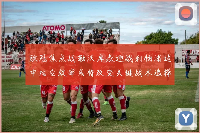 欧冠焦点战勒沃库森迎战利物浦边中结合效率或将改变关键战术选择