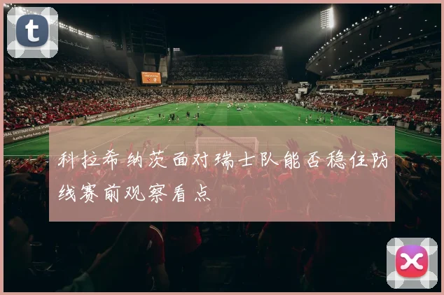 科拉希纳茨面对瑞士队能否稳住防线赛前观察看点