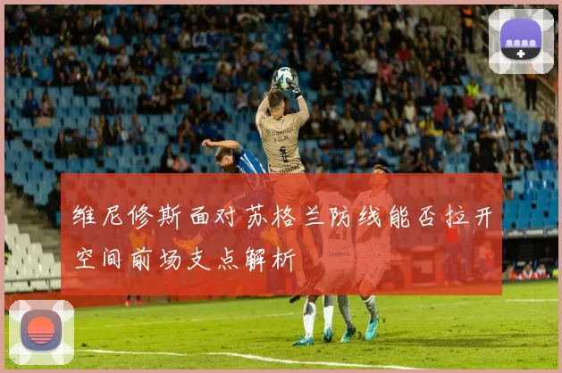 维尼修斯面对苏格兰防线能否拉开空间前场支点解析
