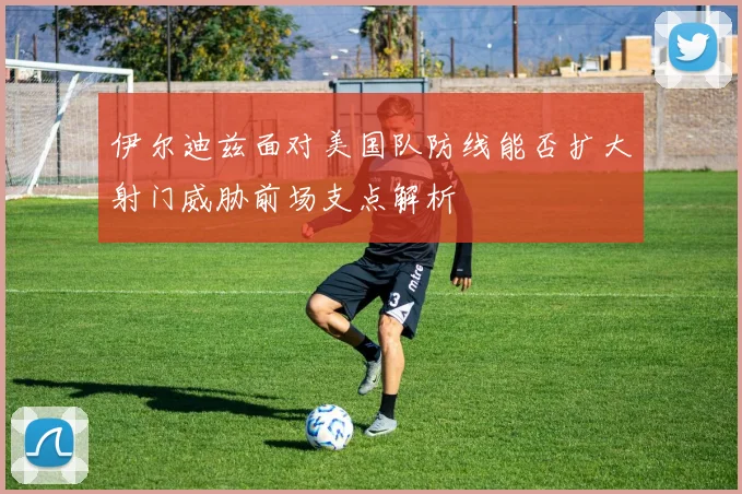 伊尔迪兹面对美国队防线能否扩大射门威胁前场支点解析