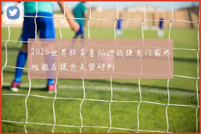 2026世界杯黄喜灿迎战捷克门前终结能否提升走势研判