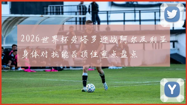 2026世界杯劳塔罗迎战阿尔及利亚身体对抗能否顶住重点盘点