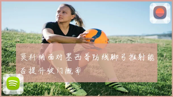 莫科纳面对墨西哥防线脚弓推射能否提升破门概率