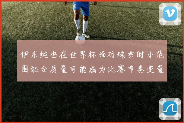 伊东纯也在世界杯面对瑞典时小范围配合质量可能成为比赛节奏变量