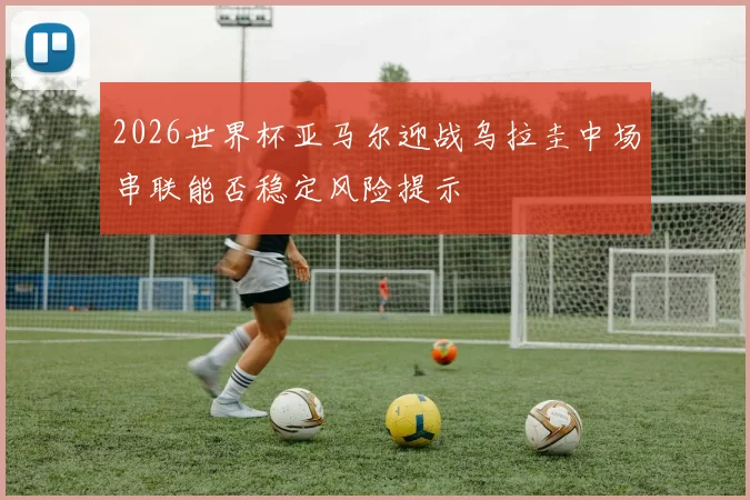 2026世界杯亚马尔迎战乌拉圭中场串联能否稳定风险提示