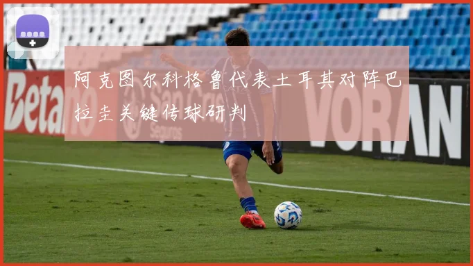 阿克图尔科格鲁代表土耳其对阵巴拉圭关键传球研判