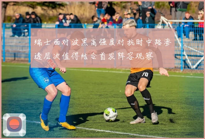 瑞士面对波黑高强度对抗时中路渗透层次值得结合首发阵容观察