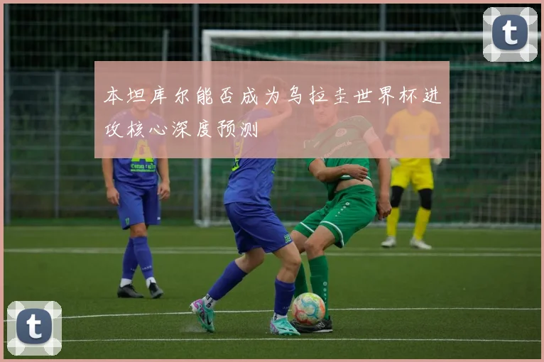本坦库尔能否成为乌拉圭世界杯进攻核心深度预测