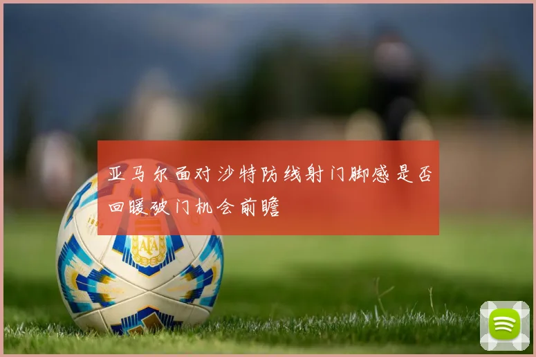 亚马尔面对沙特防线射门脚感是否回暖破门机会前瞻