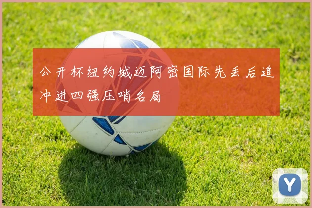 公开杯纽约城迈阿密国际先丢后追冲进四强压哨名局