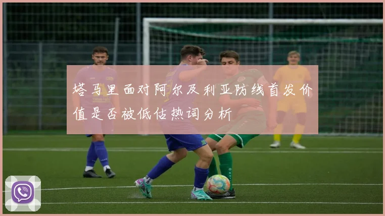 塔马里面对阿尔及利亚防线首发价值是否被低估热词分析