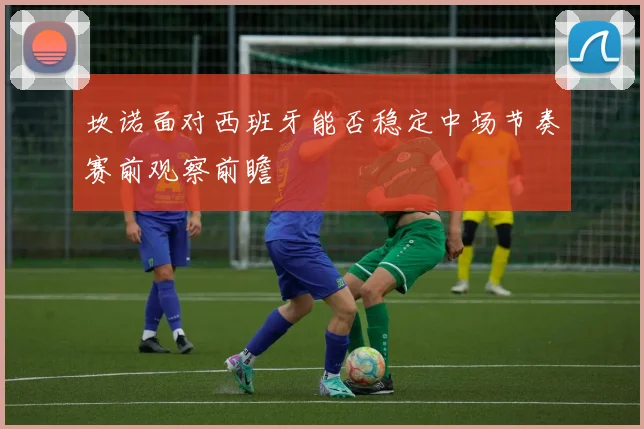 坎诺面对西班牙能否稳定中场节奏赛前观察前瞻