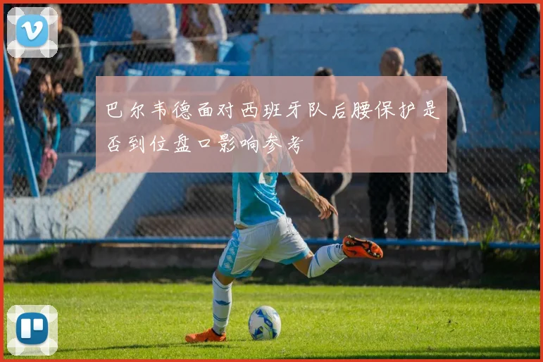 巴尔韦德面对西班牙队后腰保护是否到位盘口影响参考