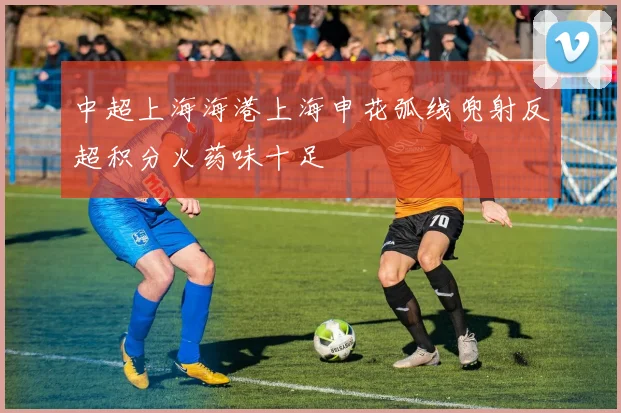 中超上海海港上海申花弧线兜射反超积分火药味十足