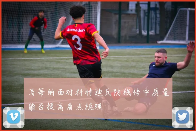 马蒂纳面对科特迪瓦防线传中质量能否提高看点梳理