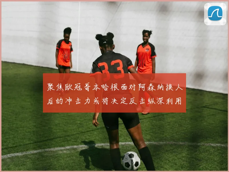 聚焦欧冠哥本哈根面对阿森纳换人后的冲击力或将决定反击纵深利用