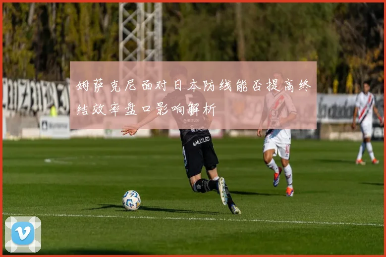 姆萨克尼面对日本防线能否提高终结效率盘口影响解析